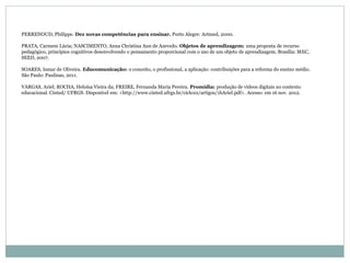 PERRENOUD, Philippe. Dez novas competências para ensinar. Porto Alegre: Artmed, 2000.
PRATA, Carmem Lúcia; NASCIMENTO, Anna Christina Aun de Azevedo. Objetos de aprendizagem: uma proposta de recurso
pedagógico, princípios cognitivos desenvolvendo o pensamento proporcional com o uso de um objeto de aprendizagem. Brasília: MEC,
SEED, 2007.
SOARES, Ismar de Oliveira. Educomunicação: o conceito, o profissional, a aplicação: contribuições para a reforma do ensino médio.
São Paulo: Paulinas, 2011.
VARGAS, Ariel; ROCHA, Heloísa Vieira da; FREIRE, Fernanda Maria Pereira. Promídia: produção de vídeos digitais no contexto
educacional. Cinted/ UFRGS. Disponível em: <http://www.cinted.ufrgs.br/ciclo10/artigos/1bAriel.pdf>. Acesso: em 16 nov. 2012.
 
