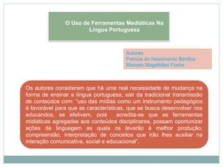 Autores:
Patrícia do Nascimento Benfica
Marcelo Magalhães Foohs
Os autores consideram que há uma real necessidade de mudança na
forma de ensinar a língua portuguesa, sair da tradicional transmissão
de conteúdos com: “uso das mídias como um instrumento pedagógico
é favorável para que as características, que se busca desenvolver nos
educandos, se efetivem, pois acredita-se que as ferramentas
midiáticas agregadas aos conteúdos disciplinares, possam oportunizar
ações de linguagem as quais os levarão à melhor produção,
compreensão, interpretação de conceitos que irão lhes auxiliar na
interação comunicativa, social e educacional”.
O Uso de Ferramentas Mediáticas Na
Língua Portuguesa
 