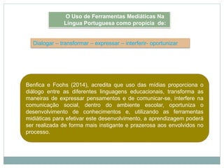 Dialogar – transformar – expressar – interferir- oportunizar
Benfica e Foohs (2014), acredita que uso das mídias proporciona o
diálogo entre as diferentes linguagens educacionais, transforma as
maneiras de expressar pensamentos e de comunicar-se, interfere na
comunicação social, dentro do ambiente escolar, oportuniza o
desenvolvimento de conhecimentos e, utilizando as ferramentas
midiáticas para efetivar este desenvolvimento, a aprendizagem poderá
ser realizada de forma mais instigante e prazerosa aos envolvidos no
processo.
O Uso de Ferramentas Mediáticas Na
Língua Portuguesa como propícia de:
 