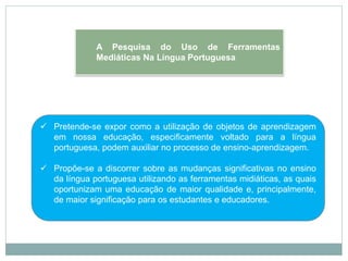  Pretende-se expor como a utilização de objetos de aprendizagem
em nossa educação, especificamente voltado para a língua
portuguesa, podem auxiliar no processo de ensino-aprendizagem.
 Propõe-se a discorrer sobre as mudanças significativas no ensino
da língua portuguesa utilizando as ferramentas midiáticas, as quais
oportunizam uma educação de maior qualidade e, principalmente,
de maior significação para os estudantes e educadores.
A Pesquisa do Uso de Ferramentas
Mediáticas Na Língua Portuguesa
 