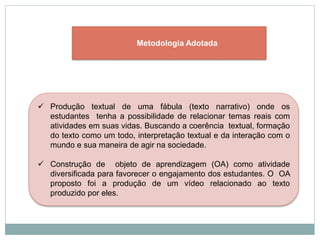  Produção textual de uma fábula (texto narrativo) onde os
estudantes tenha a possibilidade de relacionar temas reais com
atividades em suas vidas. Buscando a coerência textual, formação
do texto como um todo, interpretação textual e da interação com o
mundo e sua maneira de agir na sociedade.
 Construção de objeto de aprendizagem (OA) como atividade
diversificada para favorecer o engajamento dos estudantes. O OA
proposto foi a produção de um vídeo relacionado ao texto
produzido por eles.
Metodologia Adotada
 