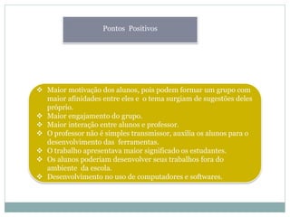 Pontos Positivos
 Maior motivação dos alunos, pois podem formar um grupo com
maior afinidades entre eles e o tema surgiam de sugestões deles
próprio.
 Maior engajamento do grupo.
 Maior interação entre alunos e professor.
 O professor não é simples transmissor, auxilia os alunos para o
desenvolvimento das ferramentas.
 O trabalho apresentava maior significado os estudantes.
 Os alunos poderiam desenvolver seus trabalhos fora do
ambiente da escola.
 Desenvolvimento no uso de computadores e softwares.
 