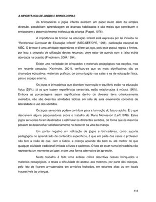 418
A IMPORTÂNCIA DE JOGOS E BRINCADEIRAS
As brincadeiras e jogos infantis exercem um papel muito além da simples
diversão, possibilitam aprendizagem de diversas habilidades e são meios que contribuem e
enriquecem o desenvolvimento intelectual da criança (Piaget, 1976).
A importância de brincar na educação infantil está expressa por lei incluída no
“Referencial Curricular de Educação Infantil” (MEC/SEF/DPE, 1998), publicação nacional do
MEC. O brincar é uma atividade espontânea e difere do jogo, pois este possui regras e limites,
por isso a proposta de utilização destes recursos, deve estar de acordo com a faixa etária
abordada na ocasião (Friedmann, 2004,1994).
Existe uma variedade de brinquedos e materiais pedagógicos nas escolas, mas
em recente pesquisa (Kishimoto, 2001), verificou-se que os mais significativos são os
chamados educativos, materiais gráficos, de comunicação nas salas e os de educação física,
para o espaço externo.
Os jogos e brincadeiras que abordam locomoção e equilíbrio estão na educação
física (55%), já os que trazem experiências sensoriais, estão relacionados à música (66%).
Embora as porcentagens sejam significativas dentro de diversos itens criteriosamente
avaliados, não são descritas atividades lúdicas em sala de aula envolvendo conceitos de
lateralidade e uso dos sentidos.
Os jogos sensoriais podem contribuir para a formação do futuro adulto. É o que
descrevem alguns pesquisadores sobre o trabalho de Maria Montessori (Leift,1978). Estes
jogos sensoriais foram destinados a estimular os diferentes sentidos, de forma que os mesmos
possam se desenvolver satisfatoriamente no decorrer da vida da criança.
Um ponto negativo em utilização de jogos e brincadeiras, como suporte
pedagógico no aprendizado de conteúdos específicos, é que em parte dos casos o professor
não tem a visão de que, com o lúdico, a criança aprende tão bem ou até melhor do que
qualquer atividade tradicional limitada a livros e cadernos. O fato de estar numa brincadeira não
representa um momento de lazer, e sim uma forma alternativa de aprender.
Neste trabalho é feita uma análise crítica descritiva desses brinquedos e
materiais pedagógicos, e relata a dificuldade do acesso aos mesmos, por parte das crianças,
pelo fato de ficarem armazenados em armários fechados, em estantes altas ou em locais
inacessíveis às crianças.
 