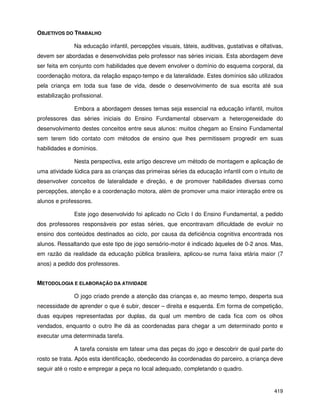 419
OBJETIVOS DO TRABALHO
Na educação infantil, percepções visuais, táteis, auditivas, gustativas e olfativas,
devem ser abordadas e desenvolvidas pelo professor nas séries iniciais. Esta abordagem deve
ser feita em conjunto com habilidades que devem envolver o domínio do esquema corporal, da
coordenação motora, da relação espaço-tempo e da lateralidade. Estes domínios são utilizados
pela criança em toda sua fase de vida, desde o desenvolvimento de sua escrita até sua
estabilização profissional.
Embora a abordagem desses temas seja essencial na educação infantil, muitos
professores das séries iniciais do Ensino Fundamental observam a heterogeneidade do
desenvolvimento destes conceitos entre seus alunos: muitos chegam ao Ensino Fundamental
sem terem tido contato com métodos de ensino que lhes permitissem progredir em suas
habilidades e domínios.
Nesta perspectiva, este artigo descreve um método de montagem e aplicação de
uma atividade lúdica para as crianças das primeiras séries da educação infantil com o intuito de
desenvolver conceitos de lateralidade e direção, e de promover habilidades diversas como
percepções, atenção e a coordenação motora, além de promover uma maior interação entre os
alunos e professores.
Este jogo desenvolvido foi aplicado no Ciclo I do Ensino Fundamental, a pedido
dos professores responsáveis por estas séries, que encontravam dificuldade de evoluir no
ensino dos conteúdos destinados ao ciclo, por causa da deficiência cognitiva encontrada nos
alunos. Ressaltando que este tipo de jogo sensório-motor é indicado àqueles de 0-2 anos. Mas,
em razão da realidade da educação pública brasileira, aplicou-se numa faixa etária maior (7
anos) a pedido dos professores.
METODOLOGIA E ELABORAÇÃO DA ATIVIDADE
O jogo criado prende a atenção das crianças e, ao mesmo tempo, desperta sua
necessidade de aprender o que é subir, descer – direita e esquerda. Em forma de competição,
duas equipes representadas por duplas, da qual um membro de cada fica com os olhos
vendados, enquanto o outro lhe dá as coordenadas para chegar a um determinado ponto e
executar uma determinada tarefa.
A tarefa consiste em tatear uma das peças do jogo e descobrir de qual parte do
rosto se trata. Após esta identificação, obedecendo às coordenadas do parceiro, a criança deve
seguir até o rosto e empregar a peça no local adequado, completando o quadro.
 