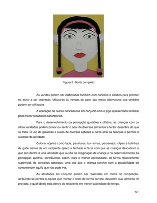 421
Figura 2: Rosto completo
As vendas podem ser elaboradas também com cartolina e elástico para prender
no aluno a ser orientado. Máscaras ou vendas de pano são meios alternativos que também
podem ser utilizados.
A aplicação de outras brincadeiras em conjunto com o jogo apresentado também
pode trazer resultados satisfatórios.
Para o desenvolvimento da percepção gustativa e olfativa, as crianças com os
olhos vendados podem provar ou sentir o odor de diversos alimentos e tentar descobrir do que
se trata. O uso de gelatinas e sucos de diversos sabores e cores atrai as crianças e permite o
sucesso da atividade.
Colocar objetos como lápis, parafusos, borrachas, percevejos, clipes e bolinhas
de gude dentro de um recipiente opaco e fechado e fazer com que as crianças descubram o
que tem dentro é uma atividade que auxilia na imaginação da criança e no desenvolvimento da
percepção auditiva, contribuindo, assim, para o melhor aprendizado, de forma relativamente
superficial, de conceitos abstratos, uma vez que a criança convive com a possibilidade de
compreender aquilo que não pode ver.
As atividades em conjunto podem ser realizadas em forma de competição,
atribuindo-se pontos à equipe que montar o rosto de forma correta, descobrir qual alimento foi
provado, e qual objeto está dentro do recipiente em menor quantidade de tempo.
 