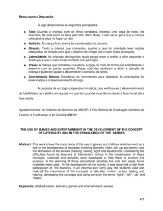 422
RESULTADOS E DISCUSSÃO
O jogo desenvolveu as seguintes percepções:
♣ Tato: Quando a criança, com os olhos vendados, recebeu uma peça do rosto, ela
descobriu de qual parte se trata pelo tato. Além disso, o tato serviu para que a criança
colocasse a peça no lugar correto.
♣ Audição: A criança ficou atenta às coordenadas do parceiro.
♣ Direção: Tanto a criança que comandou quanto a que foi orientada teve noções
adequadas de direção para que o objetivo de chegar até o rosto fosse alcançado.
♣ Lateralidade: As crianças distinguiram quais peças eram a orelha e olho esquerdo e
direito para que o rosto fosse montado com perfeição.
♣ Visual: A criança que comandou visualizou a peça no rosto de forma que completasse o
desenho com as partes ausentes. Peças coloridas ajudaram a atrair a atenção da
criança e puderam ajudar a desenvolver o conceito de cores.
♣ Coordenação Motora: Coordenar os movimentos para obedecer às orientações foi
essencial para o desenvolvimento do jogo.
A proposta de um jogo cooperativo foi válida, pois verificou-se o desenvolvimento
de habilidades do trabalho em equipe – o que tem grande importância desde a fase inicial até a
fase adulta.
Agradecimentos: Ao Instituto de Química da UNESP; à Pró-Reitoria de Graduação (Núcleos de
Ensino); à Fundunesp; e ao CCA/IQ/UNESP.
THE USE OF GAMES AND ENTERTAINMENT IN THE DEVELOPMENT OF THE CONCEPT
OF LATERALITY AND IN THE STIMULATION OF THE SENSES
Abstract This work shows the importance of the use of games and children entertainment as a
tool in the development of concepts involving laterality (right, left, up and down), and
the stimulation of the senses (hearing, feeling, sight and equilibrium). Considering the
difficulties found by teachers of Elementary School in the transmission of these
concepts, materials and activities were developed to help them to achieve this
purpose. In the planning of these educational activities low cost and easily found
materials were used. In the development of the activity, it was observed a high level
participation of the students. In an informal and funny way, the students used and
realized the importance of the concepts of laterality, motion control, feeling and
hearing, developing the concepts and using correctly the terms “right”, “left”, “up” and
“down”.
Keywords: child education; laterality; games and entertainment; senses.
 