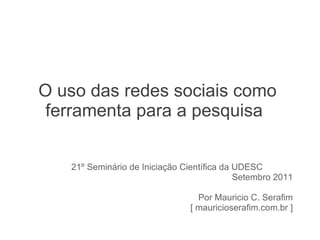 O uso das redes sociais como ferramenta para a pesquisa 21º Seminário de Iniciação Científica da UDESC  Setembro 2011 Por Mauricio C. Serafim [ mauricioserafim.com.br ] 