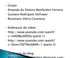 Grupo: Amanda da Silveira Monfardini Ferreira Gustavo Rodrigues Dufrayer  Rosemary Vieira Casanova Endereços do vídeo:  http://www.youtube.com/watch?v=mADByv6fEOo (parte 1) http://www.youtube.com/watch?v=Ekmv70ZTWxE&NR=1 (parte 2)   Endereço do blog: http://grupomatematics.blogspot.com/ 