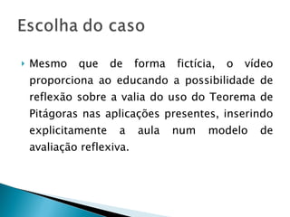 Mesmo que de forma fictícia, o vídeo proporciona ao educando a possibilidade de reflexão sobre a valia do uso do Teorema de Pitágoras nas aplicações presentes, inserindo explicitamente a aula num modelo de avaliação reflexiva. 