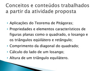 Aplicações do Teorema de Pitágoras; Propriedades e elementos característicos de figuras planas como o quadrado, o losango e os triângulos eqüilátero e retângulo; Comprimento da diagonal do quadrado; Cálculo do lado de um losango; Altura de um triângulo equilátero. 