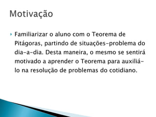 Familiarizar o aluno com o Teorema de Pitágoras, partindo de situações-problema do dia-a-dia. Desta maneira, o mesmo se sentirá motivado a aprender o Teorema para auxiliá-lo na resolução de problemas do cotidiano. 