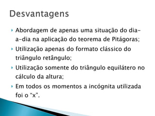 Abordagem de apenas uma situação do dia-a-dia na aplicação do teorema de Pitágoras; Utilização apenas do formato clássico do triângulo retângulo; Utilização somente do triângulo equilátero no cálculo da altura; Em todos os momentos a incógnita utilizada foi o “x”.  