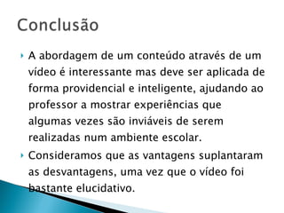 A abordagem de um conteúdo através de um vídeo é interessante mas deve ser aplicada de forma providencial e inteligente, ajudando ao professor a mostrar experiências que algumas vezes são inviáveis de serem realizadas num ambiente escolar. Consideramos que as vantagens suplantaram as desvantagens, uma vez que o vídeo foi bastante elucidativo. 