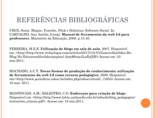 REFERÊNCIAS BIBLIOGRÁFICAS CRUZ, Sonia. Blogue, Youtube, Flick e Delicious: Software Social. In: CARVALHO, Ana Amélia A.(org).  Manual de ferramentas da web 2.0 para professores . Ministério da Educação, 2008. p.15-40. FERREIRA, M.E.E.  Utilização de blogs em sala de aula , 2007. Disponível em :<http://http://www.webartigos.com/articles/2017/1/A-Utilizaccedilatildeo-Do-Blog-Na-Educaccedilatildeo/pagina1.html#ixzz1LsJlzjER>.Acesso em :10 mai.2011. MACHADO, A.C.T.  Novas formas de produção de conhecimento: utilização de ferramentas da web 2.0 como recurso pedagógico , 2009. Disponível em:<http://www.periodicos.udesc.br/index.php/udescvirtual/.../1655>.Acesso em: 10 mai. 2011. MANTOVANI, A.M.; BALESTRO, C.O.  Endereços para criação de blogs . Disponível em :<http://http://www.labin.unilasalle.edu.br/infoedu/blog_pedagogico/textos/site_criacao.pdf>. Acesso em: 10 mai.2011. 