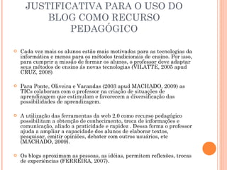 JUSTIFICATIVA PARA O USO DO BLOG COMO RECURSO PEDAGÓGICO Cada vez mais os alunos estão mais motivados para as tecnologias da informática e menos para os métodos tradicionais de ensino. Por isso, para cumprir a missão de formar os alunos, o professor deve adaptar seus métodos de ensino ás novas tecnologias (VILATTE, 2005 apud CRUZ, 2008) Para Ponte, Oliveira e Varandas (2003 apud MACHADO, 2009) as TICs colaboram com o professor na criação de situações de aprendizagem que estimulam e favorecem a diversificação das possibilidades de aprendizagem. A utilização das ferramentas da web 2.0 como recurso pedagógico  possibilitam a obtenção de conhecimento, troca de informações e comunicação, aliado a praticidade e rapidez . Dessa forma o professor ajuda a ampliar a capacidade dos alunos de elaborar textos, pesquisar, emitir opiniões, debater com outros usuários, etc (MACHADO, 2009). Os blogs aproximam as pessoas, as idéias, permitem reflexões, trocas de experiências (FERREIRA, 2007). 