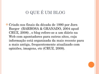 O QUE É UM BLOG Criado nos finais da década de 1990 por Jorn Barger  (BARBOSA & GRANADO, 2004 apud CRUZ, 2008) , o blog refere-se a um diário na Web com apontadores para outros sites, cuja informação está organizada da mais recente para a mais antiga, frequentemente atualizado com opiniões, imagens, etc (CRUZ, 2008). 