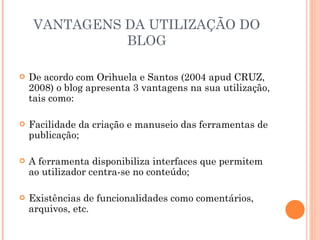 VANTAGENS DA UTILIZAÇÃO DO BLOG De acordo com Orihuela e Santos (2004 apud CRUZ, 2008) o blog apresenta 3 vantagens na sua utilização, tais como: Facilidade da criação e manuseio das ferramentas de publicação; A ferramenta disponibiliza interfaces que permitem ao utilizador centra-se no conteúdo; Existências de funcionalidades como comentários, arquivos, etc. 