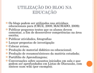 UTILIZAÇÃO DO BLOG NA EDUCAÇÃO Os blogs podem ser utilizados nas atividaes educacionais para (CRUZ, 2008; MACHADO, 2009): Publicar pequenos textos que os alunos devem comentar, a fim de desenvolver competências na área escrita; Publicar atividades, fotografias Lançar propostas de investigação Colocar avisos, Produção de material didático ou educacional; Produção de resumos/sínteses da matéria estudada; Portifólio de Aprendizagens; Conversações sobre assuntos iniciados em sala e que podem ser aprofundados em Listas de Discussão, com síntese num wiki (por exemplo); 