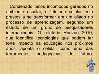 Condenado pelos incômodos gerados no
ambiente escolar, o telefone celular está
prestes a se transformar em um aliado no
processo de aprendizagem, segundo um
estudo de um grupo de pesquisadores
internacionais. O relatório Horizon 2010,
que identifica tecnologias que podem ter
forte impacto na educação nos próximos
anos, aponta o celular como uma das
ferramentas
pedagógicas
do
futuro.

 