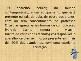 O
aparelho
celular,
no
mundo
contemporâneo, é um equipamento que está
presente na sala de aula, de posse dos alunos,
com ou sem consentimento do professor.
O celular agrega varias formas de comunicação
(verbal,
escrita,
sonora
e
visual).
Diante de vários tipos tecnológicos disponível, o
aparelho celular se mostra presente em mais
de 90% dos estudantes, com uma excelente
aceitação.

 