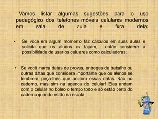 Vamos listar algumas sugestões para o uso
pedagógico dos telefones móveis celulares modernos
em
sala
de
aula
e
fora
dela:
•

Se você em algum momento faz cálculos em suas aulas e
solicita que os alunos os façam,
então considere a
possibilidade de usar os celulares como calculadoras;

• Se você marca datas de provas, entregas de trabalho ou
outras datas que considera importante que os alunos se
lembrem, peça-lhes que anotem essas datas. Não no
caderno, mas sim na agenda do celular! Eles andam
com o celular no bolso o tempo todo e só estão perto do
caderno quando estão na escola;

 