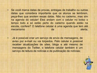 • Se você marca datas de provas, entregas de trabalho ou outras
datas que considera importante que os alunos se lembrem,
peça-lhes que anotem essas datas. Não no caderno, mas sim
na agenda do celular! Eles andam com o celular no bolso o
tempo todo e só estão perto do caderno quando estão na
escola, confere? O telefone celular é uma agenda que tem até
mecanismo
de
alerta;
•

Já é possível criar um serviço de envio de mensagens, de
aviso por e-mail ou via torpedos. Pelo celular é possível
receber atualizações de sites, blogs e até mesmo de
mensagens do Twitter, o telefone celular também é um
serviço de leitura de notícias e de publicação de notícias;

 