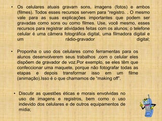• Os celulares atuais gravam sons, imagens (fotos) e ambos
(filmes). Todos esses recursos servem para “registro. . O mesmo
vale para as suas explicações importantes que podem ser
gravadas como sons ou como filmes. Use, você mesmo, esses
recursos para registrar atividades feitas com os alunos; o telefone
celular é uma câmera fotográfica digital, uma filmadora digital e
um
rádio-gravador
digital;
• Proponha o uso dos celulares como ferramentas para os
alunos desenvolverem seus trabalhos ,com o celular eles
dispõem de gravador de voz.Por exemplo, se eles têm que
confeccionar uma maquete, porque não fotografar todas as
etapas e depois transformar isso em um filme
(animação).Isso é o que chamamos de “making off”.
• Discutir as questões éticas e morais envolvidas no
uso de imagens e registros, bem como o uso
indevido dos celulares e de outros equipamentos de
mídia;

 