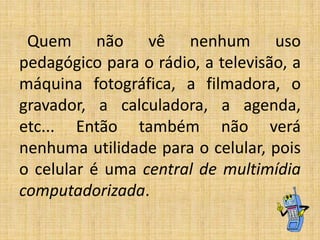 Quem não vê nenhum uso
pedagógico para o rádio, a televisão, a
máquina fotográfica, a filmadora, o
gravador, a calculadora, a agenda,
etc... Então também não verá
nenhuma utilidade para o celular, pois
o celular é uma central de multimídia
computadorizada.

 