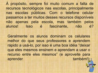 À propósito, sempre foi muito comum a falta de
recursos tecnológicos nas escolas, principalmente
nas escolas públicas. Com o telefone celular
passamos a ter muitos desses recursos disponíveis
não apenas pela escola, mas também pelos
alunos!
Isso
é
fascinante,
não
é?
Geralmente os alunos dominam os celulares
melhor do que seus professores e aprendem
rápido a usá-lo, por isso é uma boa idéia “deixar
que eles mesmos ensinem e aprendam a usar o
recurso entre eles mesmos” (e aproveite para
aprender
também!);

 