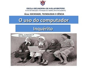 O uso do computador Inquérito ESCOLA SECUNDÁRIA DE AVELAR BROTERO Curso de Educação e Formação de Adultos (Nível Secundário) Área: SOCIEDADE, TECNOLOGIA E CIÊNCIA  