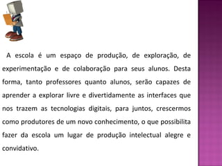 A escola é um espaço de produção, de exploração, de 
experimentação e de colaboração para seus alunos. Desta 
forma, tanto professores quanto alunos, serão capazes de 
aprender a explorar livre e divertidamente as interfaces que 
nos trazem as tecnologias digitais, para juntos, crescermos 
como produtores de um novo conhecimento, o que possibilita 
fazer da escola um lugar de produção intelectual alegre e 
convidativo. 
