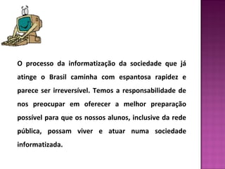 O processo da informatização da sociedade que já 
atinge o Brasil caminha com espantosa rapidez e 
parece ser irreversível. Temos a responsabilidade de 
nos preocupar em oferecer a melhor preparação 
possível para que os nossos alunos, inclusive da rede 
pública, possam viver e atuar numa sociedade 
informatizada. 
 