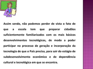 Assim sendo, não podemos perder de vista o fato de 
que a escola tem que preparar cidadãos 
suficientemente familiarizados com os mais básicos 
desenvolvimentos tecnológicos, de modo a poder 
participar no processo de geração e incorporação da 
tecnologia de que o País precisa, para sair do estágio de 
subdesenvolvimento econômico e de dependência 
cultural e tecnológica em que se encontra. 
 