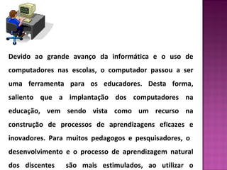 Devido ao grande avanço da informática e o uso de 
computadores nas escolas, o computador passou a ser 
uma ferramenta para os educadores. Desta forma, 
saliento que a implantação dos computadores na 
educação, vem sendo vista como um recurso na 
construção de processos de aprendizagens eficazes e 
inovadores. Para muitos pedagogos e pesquisadores, o 
desenvolvimento e o processo de aprendizagem natural 
dos discentes são mais estimulados, ao utilizar o 
 