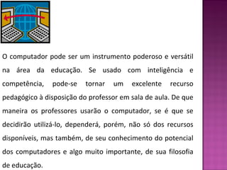 O computador pode ser um instrumento poderoso e versátil 
na área da educação. Se usado com inteligência e 
competência, pode-se tornar um excelente recurso 
pedagógico à disposição do professor em sala de aula. De que 
maneira os professores usarão o computador, se é que se 
decidirão utilizá-lo, dependerá, porém, não só dos recursos 
disponíveis, mas também, de seu conhecimento do potencial 
dos computadores e algo muito importante, de sua filosofia 
de educação. 
 