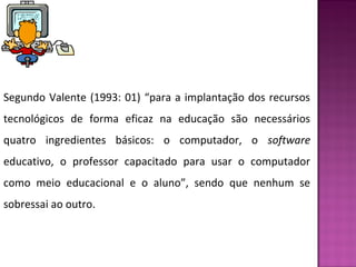 Segundo Valente (1993: 01) “para a implantação dos recursos 
tecnológicos de forma eficaz na educação são necessários 
quatro ingredientes básicos: o computador, o software 
educativo, o professor capacitado para usar o computador 
como meio educacional e o aluno”, sendo que nenhum se 
sobressai ao outro. 
 