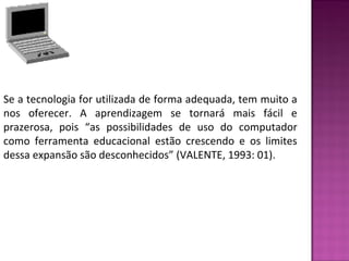 Se a tecnologia for utilizada de forma adequada, tem muito a 
nos oferecer. A aprendizagem se tornará mais fácil e 
prazerosa, pois “as possibilidades de uso do computador 
como ferramenta educacional estão crescendo e os limites 
dessa expansão são desconhecidos” (VALENTE, 1993: 01). 
 