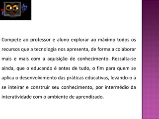 Compete ao professor e aluno explorar ao máximo todos os 
recursos que a tecnologia nos apresenta, de forma a colaborar 
mais e mais com a aquisição de conhecimento. Ressalta-se 
ainda, que o educando é antes de tudo, o fim para quem se 
aplica o desenvolvimento das práticas educativas, levando-o a 
se inteirar e construir seu conhecimento, por intermédio da 
interatividade com o ambiente de aprendizado. 
 