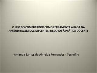 O USO DO COMPUTADOR COMO FERRAMENTA ALIADA NA
APRENDIZAGEM DOS DISCENTES: DESAFIOS À PRÁTICA DOCENTE
Amanda Santos de Almeida Fernandes - Tecnófilo
 