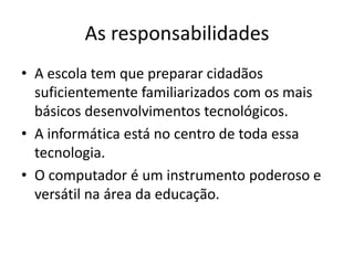 As responsabilidades
• A escola tem que preparar cidadãos
  suficientemente familiarizados com os mais
  básicos desenvolvimentos tecnológicos.
• A informática está no centro de toda essa
  tecnologia.
• O computador é um instrumento poderoso e
  versátil na área da educação.
 