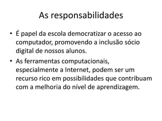 As responsabilidades
• É papel da escola democratizar o acesso ao
  computador, promovendo a inclusão sócio
  digital de nossos alunos.
• As ferramentas computacionais,
  especialmente a Internet, podem ser um
  recurso rico em possibilidades que contribuam
  com a melhoria do nível de aprendizagem.
 