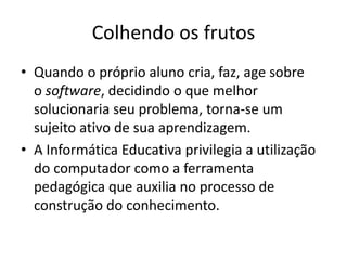 Colhendo os frutos
• Quando o próprio aluno cria, faz, age sobre
  o software, decidindo o que melhor
  solucionaria seu problema, torna-se um
  sujeito ativo de sua aprendizagem.
• A Informática Educativa privilegia a utilização
  do computador como a ferramenta
  pedagógica que auxilia no processo de
  construção do conhecimento.
 