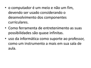 • o computador é um meio e não um fim,
  devendo ser usado considerando o
  desenvolvimento dos componentes
  curriculares.
• Como ferramenta de entretenimento as suas
  possibilidades são quase infinitas.
• uso da informática como suporte ao professor,
  como um instrumento a mais em sua sala de
  aula.
 