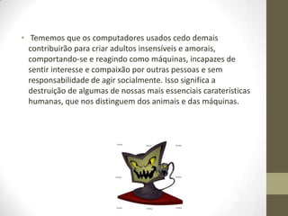 • Tememos que os computadores usados cedo demais
  contribuirão para criar adultos insensíveis e amorais,
  comportando-se e reagindo como máquinas, incapazes de
  sentir interesse e compaixão por outras pessoas e sem
  responsabilidade de agir socialmente. Isso significa a
  destruição de algumas de nossas mais essenciais caraterísticas
  humanas, que nos distinguem dos animais e das máquinas.
 