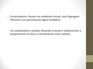 • Computadores forçam um ambiente virtual, uma linguagem
  informal e um pensamento lógico-simbólico


• Os computadores acabam forçando crianças e adolescentes a
  comportarem-se física e mentalmente como adultos.
 
