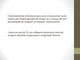• É absolutamente antinatural para uma criança sentar numa
  cadeira por longos períodos de tempo, se a criança não tem
  possibilidade de imaginar ou fantasiar interiormente.



• Como no caso da TV, um software educacional cheio de
  imagens não deixa espaço para a imaginação interior.
 