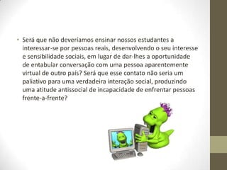 • Será que não deveríamos ensinar nossos estudantes a
  interessar-se por pessoas reais, desenvolvendo o seu interesse
  e sensibilidade sociais, em lugar de dar-lhes a oportunidade
  de entabular conversação com uma pessoa aparentemente
  virtual de outro país? Será que esse contato não seria um
  paliativo para uma verdadeira interação social, produzindo
  uma atitude antissocial de incapacidade de enfrentar pessoas
  frente-a-frente?
 