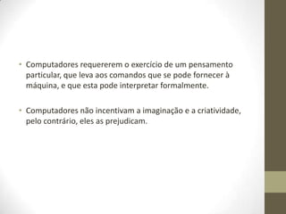 • Computadores requererem o exercício de um pensamento
  particular, que leva aos comandos que se pode fornecer à
  máquina, e que esta pode interpretar formalmente.

• Computadores não incentivam a imaginação e a criatividade,
  pelo contrário, eles as prejudicam.
 
