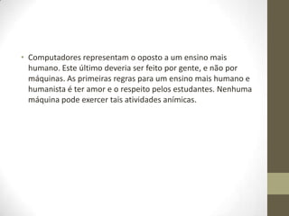 • Computadores representam o oposto a um ensino mais
  humano. Este último deveria ser feito por gente, e não por
  máquinas. As primeiras regras para um ensino mais humano e
  humanista é ter amor e o respeito pelos estudantes. Nenhuma
  máquina pode exercer tais atividades anímicas.
 