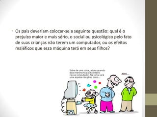 • Os pais deveriam colocar-se a seguinte questão: qual é o
  prejuízo maior e mais sério, o social ou psicológico pelo fato
  de suas crianças não terem um computador, ou os efeitos
  maléficos que essa máquina terá em seus filhos?
 